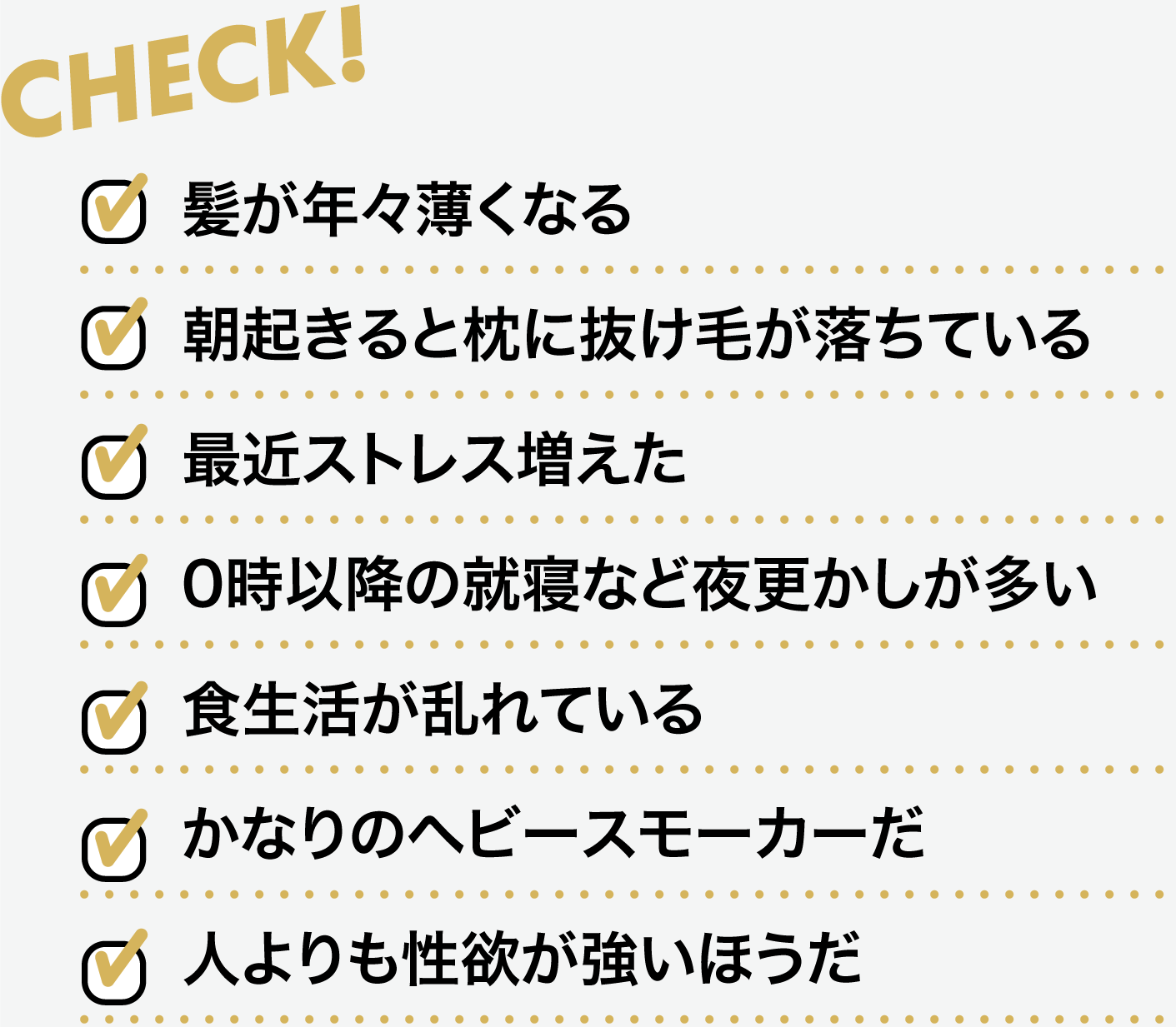 家系(両親、祖父母、従兄弟など)に、薄毛の人がいる、朝起きると枕に抜け毛が落ちている、最近ストレス増えた、0時以降の就寝など夜更かしが多い、食生活が乱れている、かなりのヘビースモーカーだ、人よりも性欲が強いほうだ